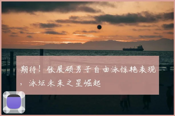 期待！张展硕男子自由泳惊艳表现，泳坛未来之星崛起