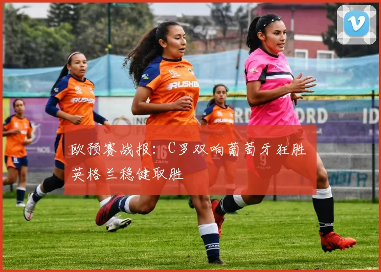 欧预赛战报：C罗双响葡萄牙狂胜 英格兰稳健取胜