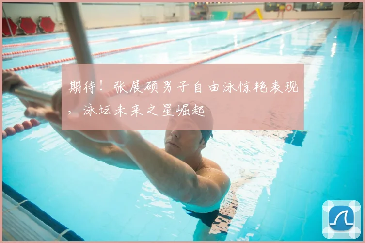 期待！张展硕男子自由泳惊艳表现，泳坛未来之星崛起